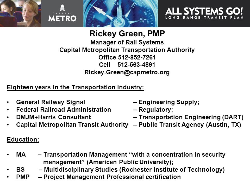 Rickey Green, PMP Manager of Rail Systems Capital Metropolitan Transportation Authority Office Cell Eighteen years in the Transportation industry: General Railway Signal – Engineering Supply; Federal Railroad Administration – Regulatory; DMJM+Harris Consultant – Transportation Engineering (DART) Capital Metropolitan Transit Authority – Public Transit Agency (Austin, TX) Education: MA – Transportation Management with a concentration in security management (American Public University); BS – Multidisciplinary Studies (Rochester Institute of Technology) PMP – Project Management Professional certification