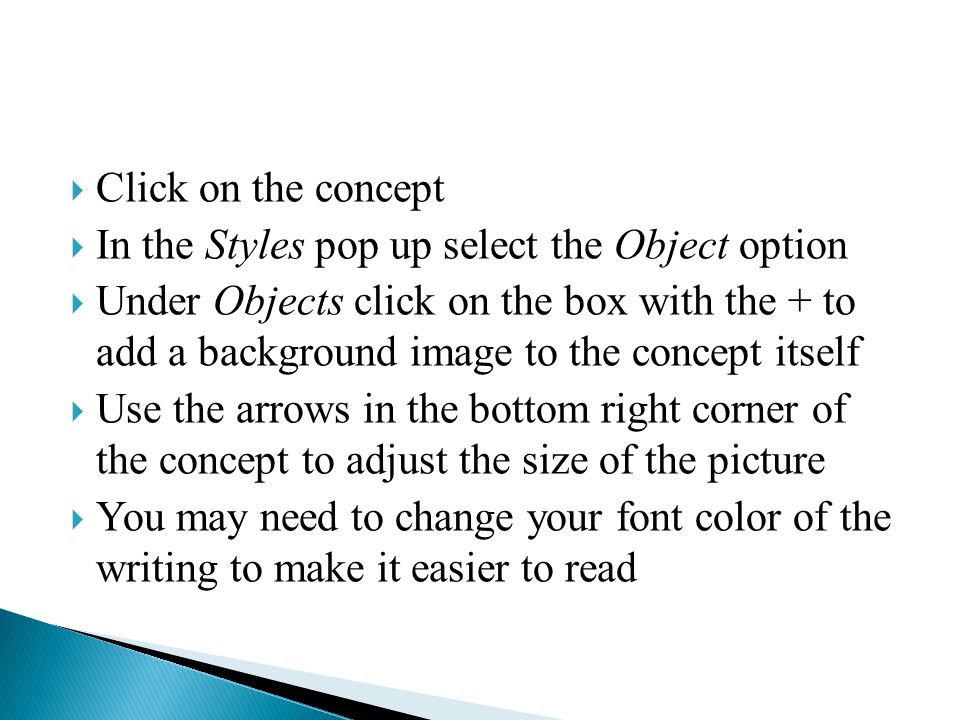  Click on the concept  In the Styles pop up select the Object option  Under Objects click on the box with the + to add a background image to the concept itself  Use the arrows in the bottom right corner of the concept to adjust the size of the picture  You may need to change your font color of the writing to make it easier to read