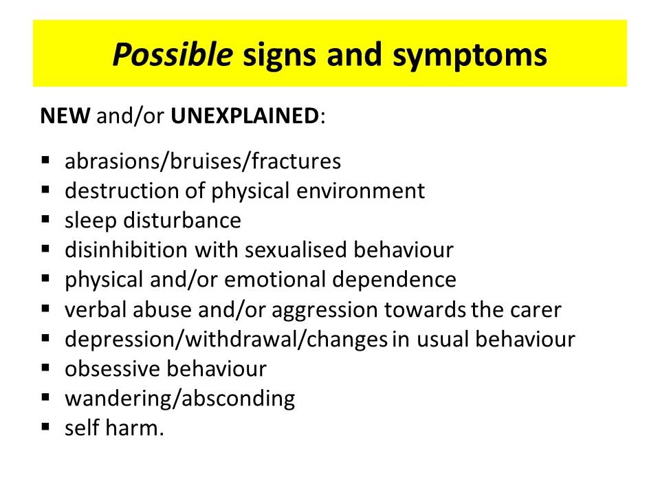 Possible signs and symptoms NEW and/or UNEXPLAINED:  abrasions/bruises/fractures  destruction of physical environment  sleep disturbance  disinhibition with sexualised behaviour  physical and/or emotional dependence  verbal abuse and/or aggression towards the carer  depression/withdrawal/changes in usual behaviour  obsessive behaviour  wandering/absconding  self harm.