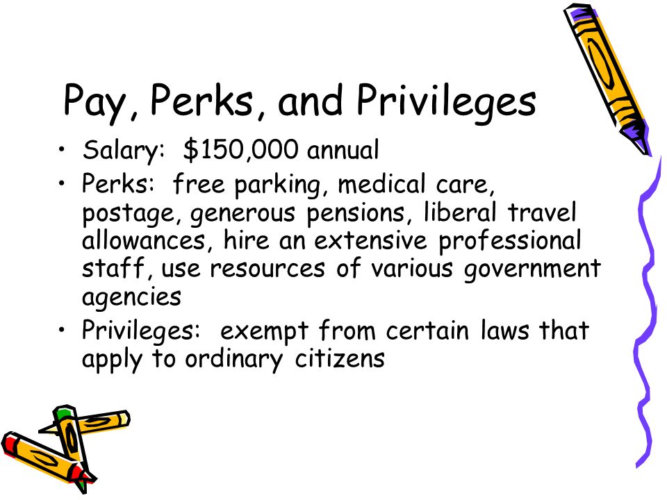 Pay, Perks, and Privileges Salary: $150,000 annual Perks: free parking, medical care, postage, generous pensions, liberal travel allowances, hire an extensive professional staff, use resources of various government agencies Privileges: exempt from certain laws that apply to ordinary citizens
