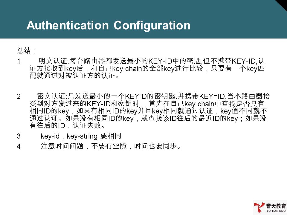 Authentication Configuration 总结 : 1 明文认证 : 每台路由器都发送最小的 KEY-ID 中的密匙, 但不携带 KEY-ID, 认 证方接收到 key 后，和自己 key chain 的全部 key 进行比较，只要有一个 key 匹 配就通过对被认证方的认证。 2 密文认证 : 只发送最小的一个 KEY-D 的密钥匙.