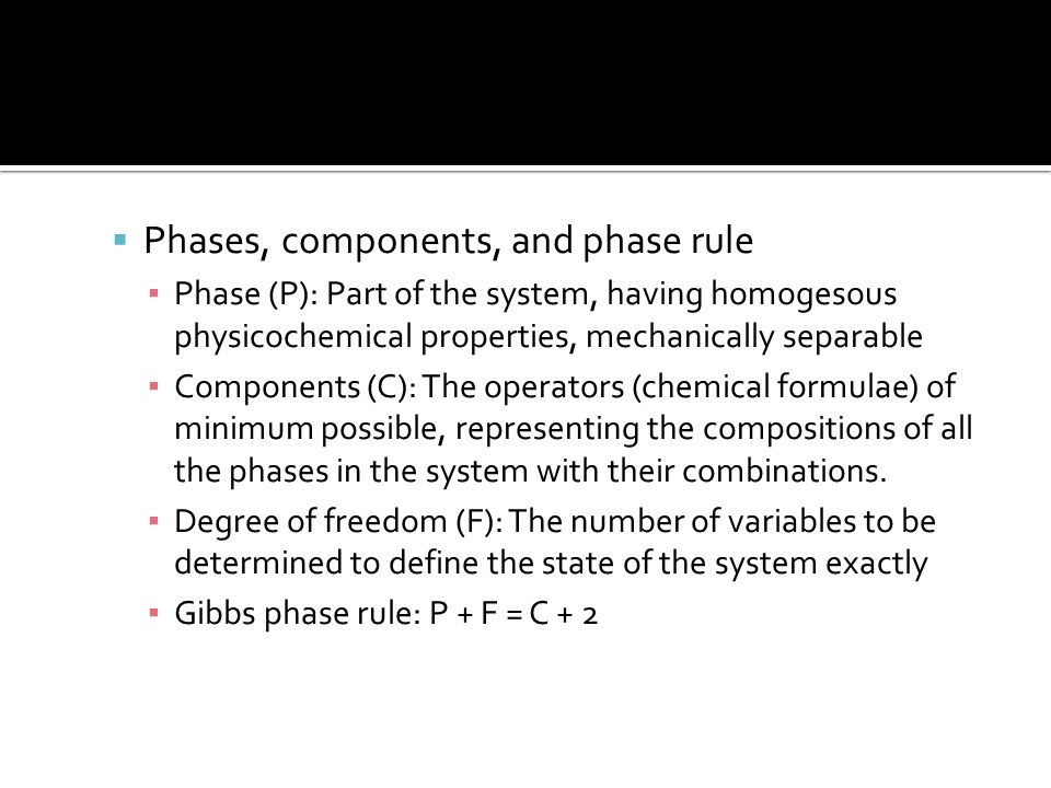  Phases, components, and phase rule ▪ Phase (P): Part of the system, having homogesous physicochemical properties, mechanically separable ▪ Components (C): The operators (chemical formulae) of minimum possible, representing the compositions of all the phases in the system with their combinations.