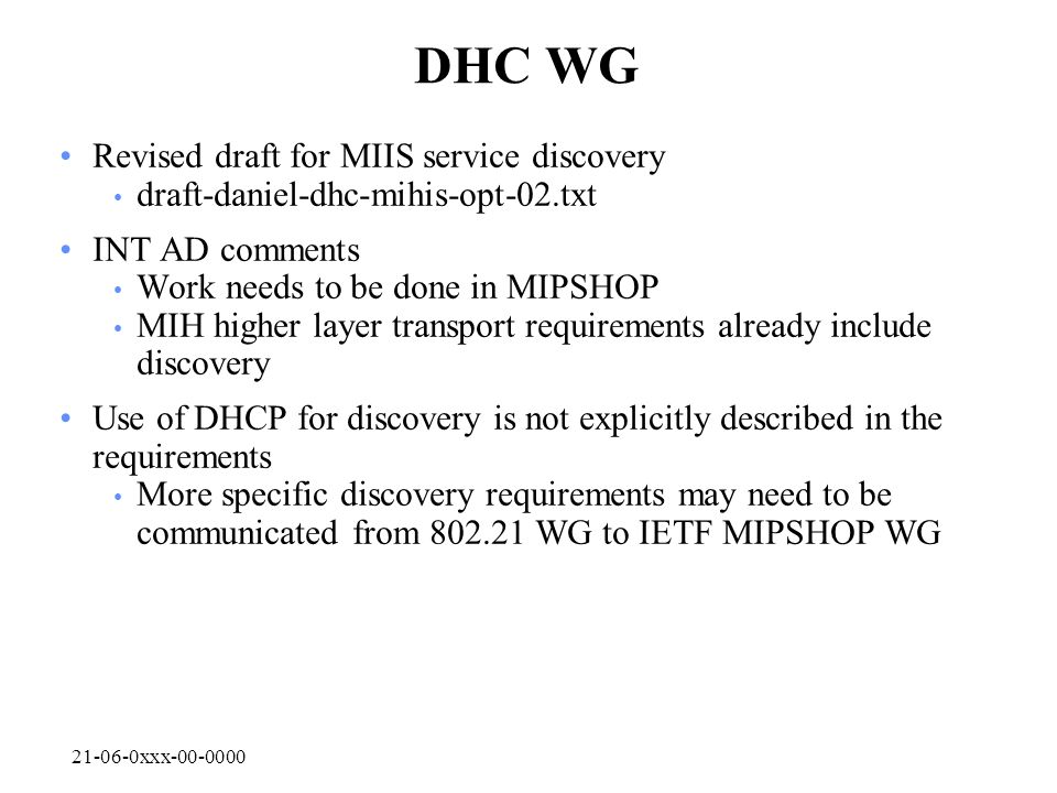 xxx DHC WG Revised draft for MIIS service discovery draft-daniel-dhc-mihis-opt-02.txt INT AD comments Work needs to be done in MIPSHOP MIH higher layer transport requirements already include discovery Use of DHCP for discovery is not explicitly described in the requirements More specific discovery requirements may need to be communicated from WG to IETF MIPSHOP WG
