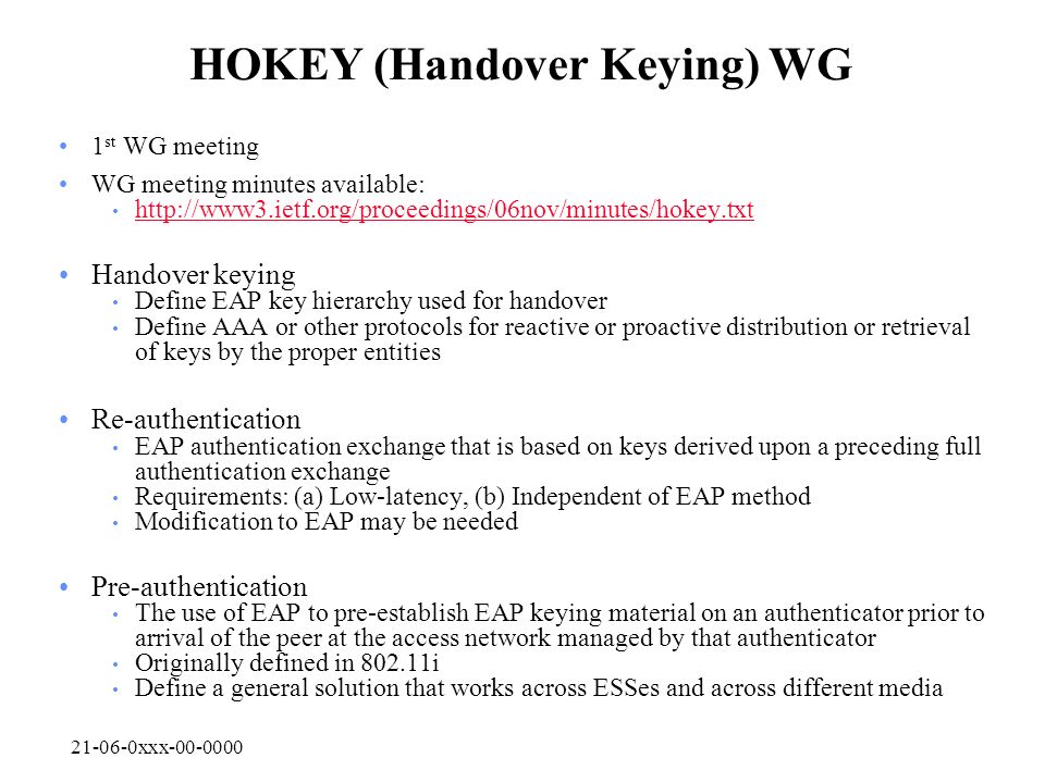 xxx HOKEY (Handover Keying) WG 1 st WG meeting WG meeting minutes available:   Handover keying Define EAP key hierarchy used for handover Define AAA or other protocols for reactive or proactive distribution or retrieval of keys by the proper entities Re-authentication EAP authentication exchange that is based on keys derived upon a preceding full authentication exchange Requirements: (a) Low-latency, (b) Independent of EAP method Modification to EAP may be needed Pre-authentication The use of EAP to pre-establish EAP keying material on an authenticator prior to arrival of the peer at the access network managed by that authenticator Originally defined in i Define a general solution that works across ESSes and across different media