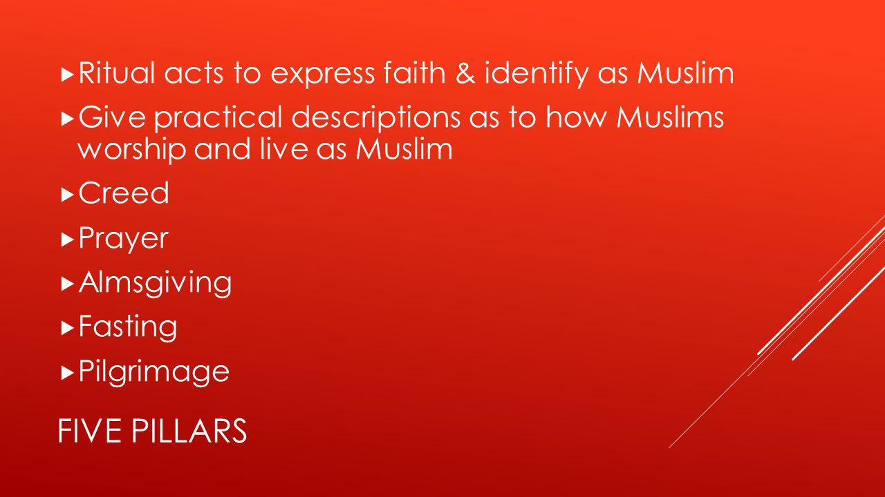 FIVE PILLARS  Ritual acts to express faith & identify as Muslim  Give practical descriptions as to how Muslims worship and live as Muslim  Creed  Prayer  Almsgiving  Fasting  Pilgrimage