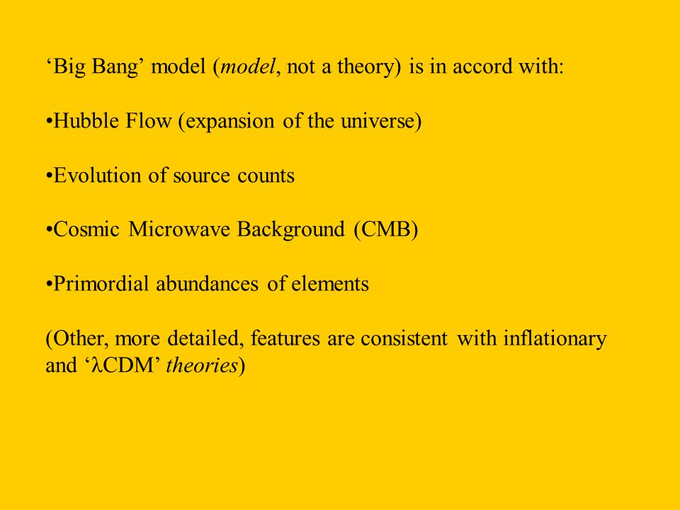 ‘Big Bang’ model (model, not a theory) is in accord with: Hubble Flow (expansion of the universe) Evolution of source counts Cosmic Microwave Background (CMB) Primordial abundances of elements (Other, more detailed, features are consistent with inflationary and ‘λCDM’ theories)