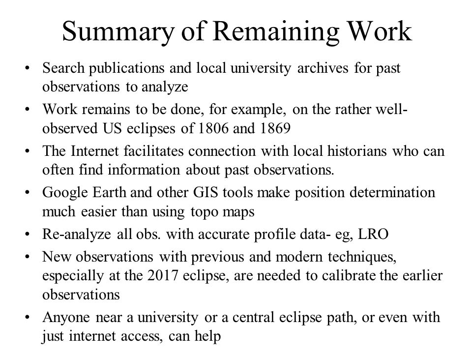 Summary of Remaining Work Search publications and local university archives for past observations to analyze Work remains to be done, for example, on the rather well- observed US eclipses of 1806 and 1869 The Internet facilitates connection with local historians who can often find information about past observations.