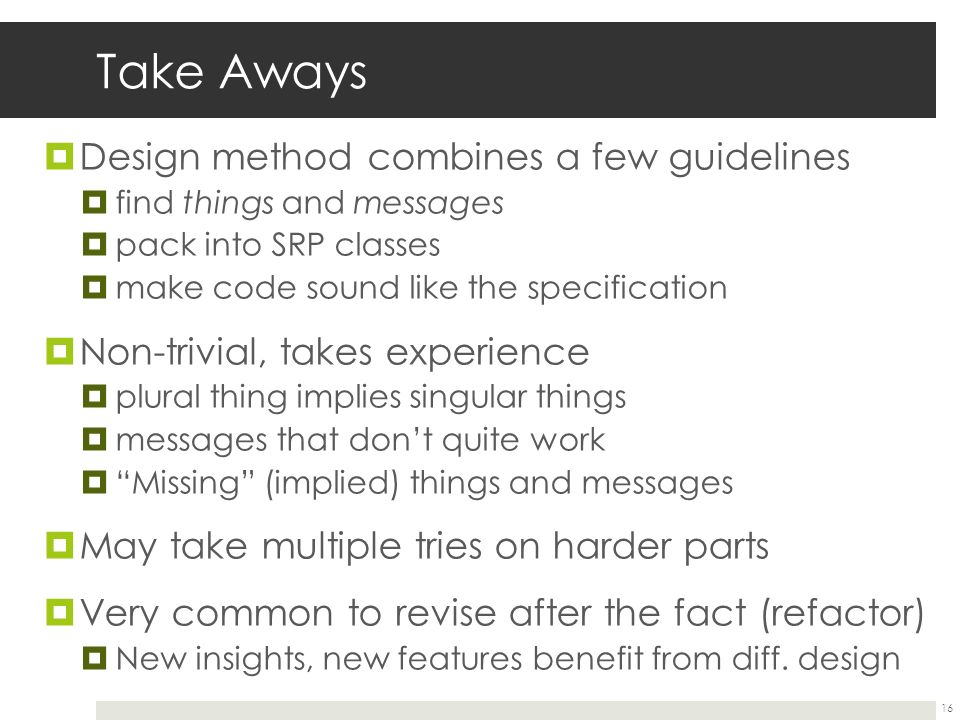 Take Aways  Design method combines a few guidelines  find things and messages  pack into SRP classes  make code sound like the specification  Non-trivial, takes experience  plural thing implies singular things  messages that don’t quite work  Missing (implied) things and messages  May take multiple tries on harder parts  Very common to revise after the fact (refactor)  New insights, new features benefit from diff.