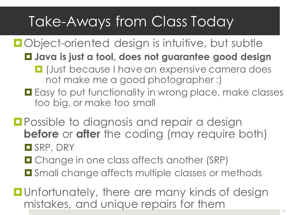 Take-Aways from Class Today  Object-oriented design is intuitive, but subtle  Java is just a tool, does not guarantee good design  (Just because I have an expensive camera does not make me a good photographer :)  Easy to put functionality in wrong place, make classes too big, or make too small  Possible to diagnosis and repair a design before or after the coding (may require both)  SRP, DRY  Change in one class affects another (SRP)  Small change affects multiple classes or methods  Unfortunately, there are many kinds of design mistakes, and unique repairs for them 17