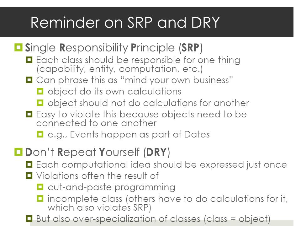 Reminder on SRP and DRY  S ingle R esponsibility P rinciple ( SRP )  Each class should be responsible for one thing (capability, entity, computation, etc.)  Can phrase this as mind your own business  object do its own calculations  object should not do calculations for another  Easy to violate this because objects need to be connected to one another  e.g., Events happen as part of Dates  D on’t R epeat Y ourself ( DRY )  Each computational idea should be expressed just once  Violations often the result of  cut-and-paste programming  incomplete class (others have to do calculations for it, which also violates SRP)  But also over-specialization of classes (class = object)