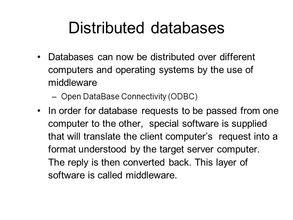 Distributed databases Databases can now be distributed over different computers and operating systems by the use of middleware –Open DataBase Connectivity (ODBC) In order for database requests to be passed from one computer to the other, special software is supplied that will translate the client computer’s request into a format understood by the target server computer.
