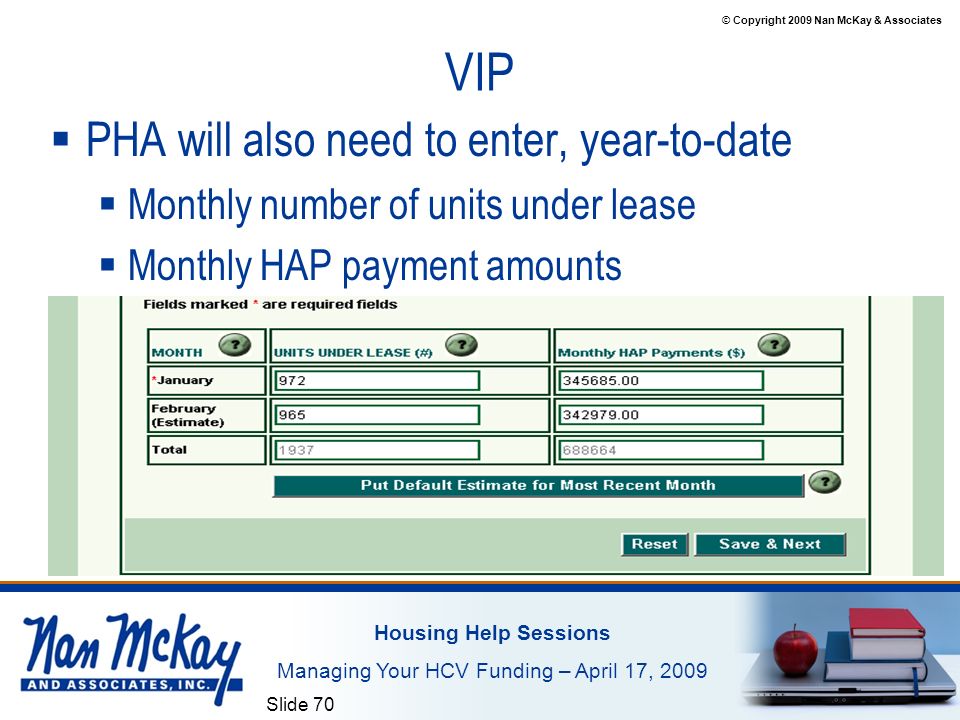 © Copyright 2009 Nan McKay & Associates Housing Help Sessions Managing Your HCV Funding – April 17, 2009 Slide 70 VIP  PHA will also need to enter, year-to-date  Monthly number of units under lease  Monthly HAP payment amounts