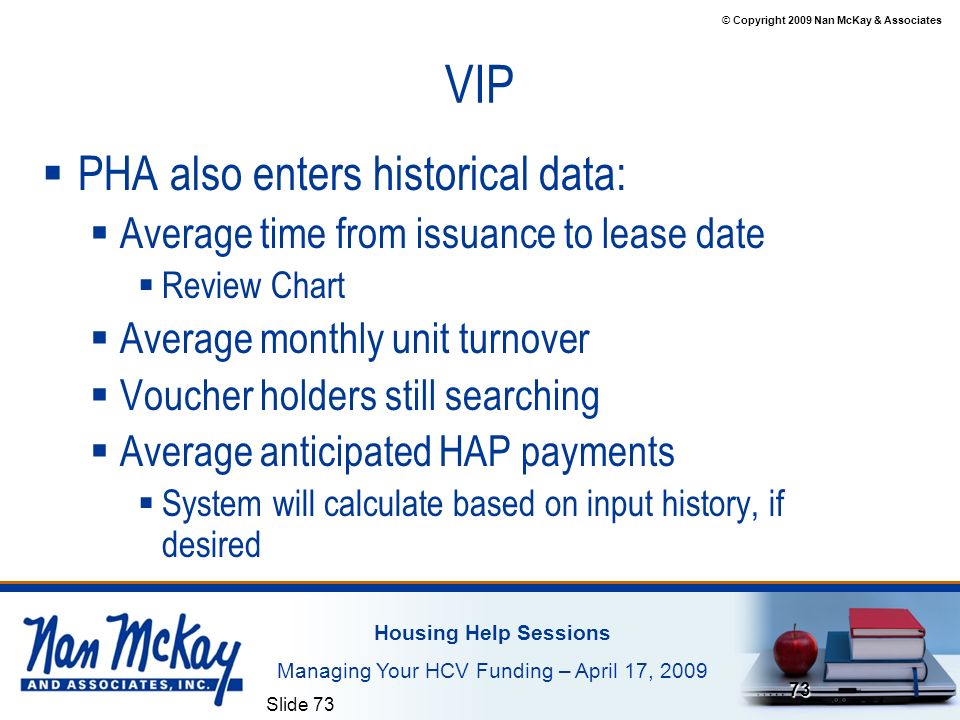 © Copyright 2009 Nan McKay & Associates Housing Help Sessions Managing Your HCV Funding – April 17, 2009 Slide VIP  PHA also enters historical data:  Average time from issuance to lease date  Review Chart  Average monthly unit turnover  Voucher holders still searching  Average anticipated HAP payments  System will calculate based on input history, if desired