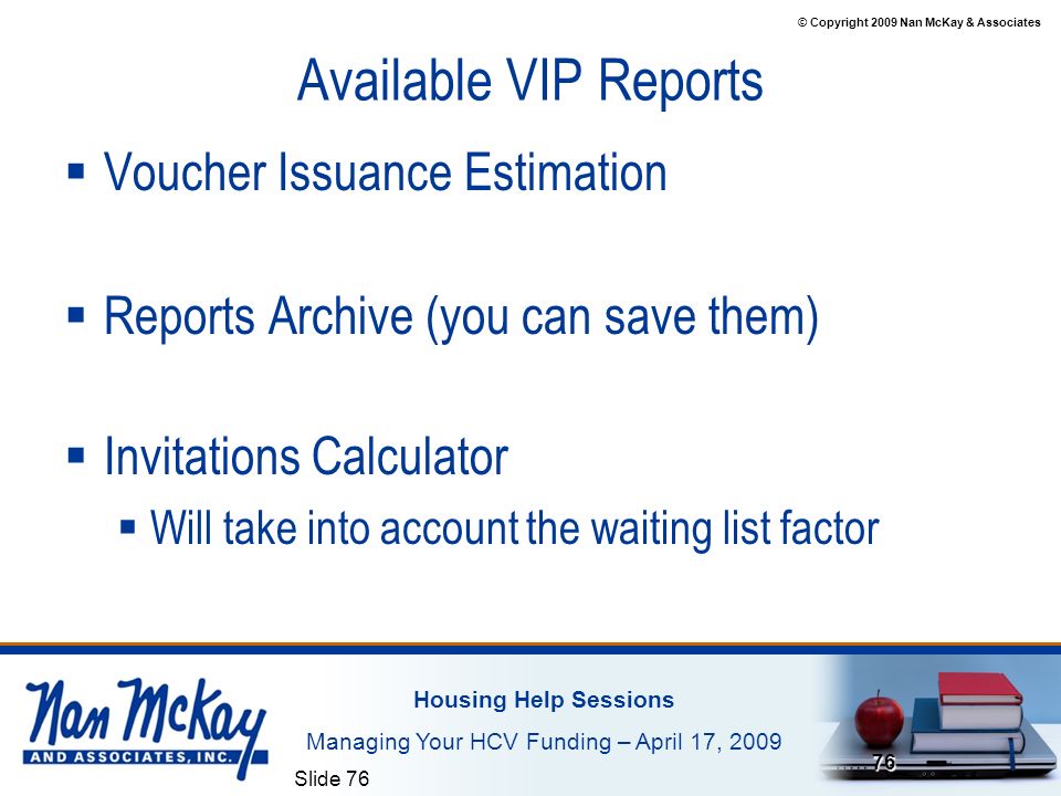 © Copyright 2009 Nan McKay & Associates Housing Help Sessions Managing Your HCV Funding – April 17, 2009 Slide Available VIP Reports  Voucher Issuance Estimation  Reports Archive (you can save them)  Invitations Calculator  Will take into account the waiting list factor