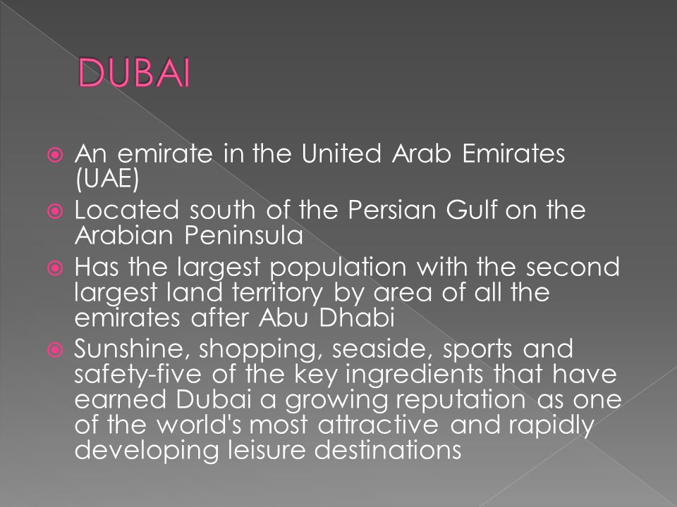  An emirate in the United Arab Emirates (UAE)  Located south of the Persian Gulf on the Arabian Peninsula  Has the largest population with the second largest land territory by area of all the emirates after Abu Dhabi  Sunshine, shopping, seaside, sports and safety-five of the key ingredients that have earned Dubai a growing reputation as one of the world s most attractive and rapidly developing leisure destinations