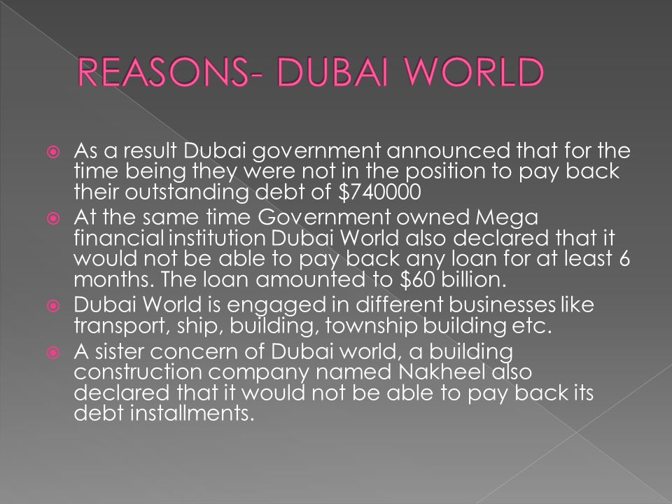  As a result Dubai government announced that for the time being they were not in the position to pay back their outstanding debt of $  At the same time Government owned Mega financial institution Dubai World also declared that it would not be able to pay back any loan for at least 6 months.