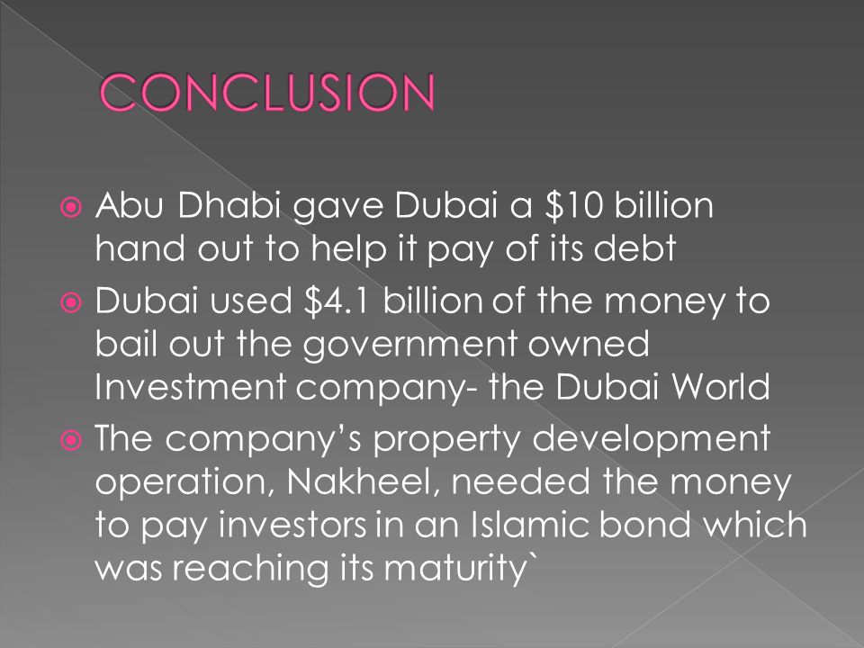  Abu Dhabi gave Dubai a $10 billion hand out to help it pay of its debt  Dubai used $4.1 billion of the money to bail out the government owned Investment company- the Dubai World  The company’s property development operation, Nakheel, needed the money to pay investors in an Islamic bond which was reaching its maturity`