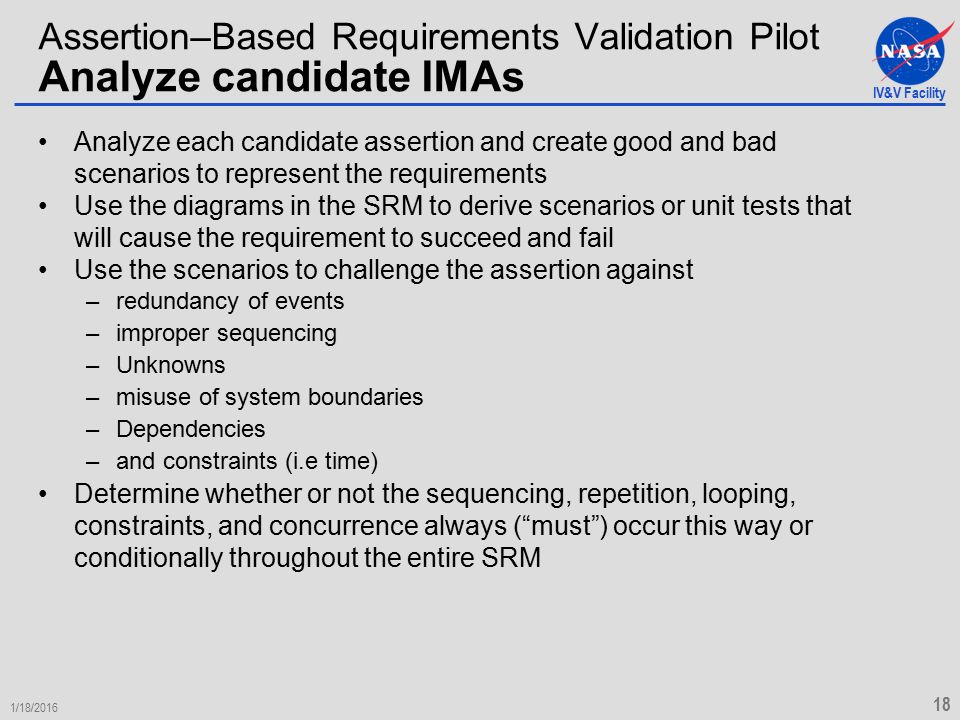 IV&V Facility 1/18/ Assertion–Based Requirements Validation Pilot Analyze candidate IMAs Analyze each candidate assertion and create good and bad scenarios to represent the requirements Use the diagrams in the SRM to derive scenarios or unit tests that will cause the requirement to succeed and fail Use the scenarios to challenge the assertion against –redundancy of events –improper sequencing –Unknowns –misuse of system boundaries –Dependencies –and constraints (i.e time) Determine whether or not the sequencing, repetition, looping, constraints, and concurrence always ( must ) occur this way or conditionally throughout the entire SRM