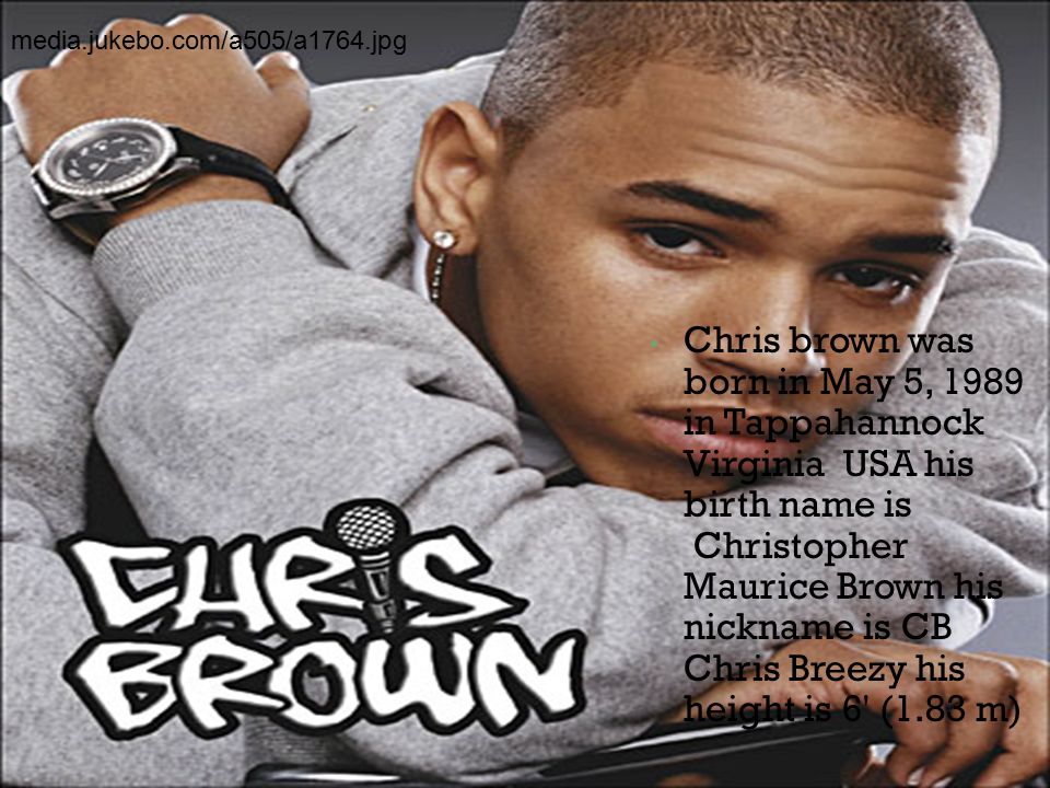 Chris brown was born in May 5, 1989 in Tappahannock Virginia USA his birth name is Christopher Maurice Brown his nickname is CB Chris Breezy his height is 6 (1.83 m) media.jukebo.com/a505/a1764.jpg