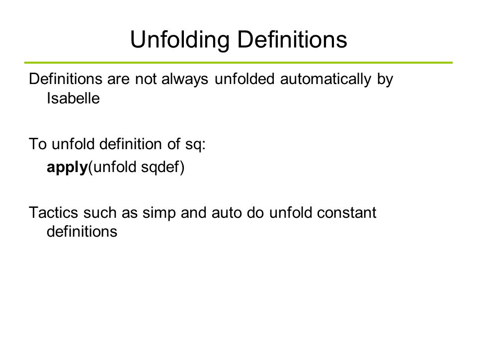 Unfolding Definitions Definitions are not always unfolded automatically by Isabelle To unfold definition of sq: apply(unfold sqdef) Tactics such as simp and auto do unfold constant definitions