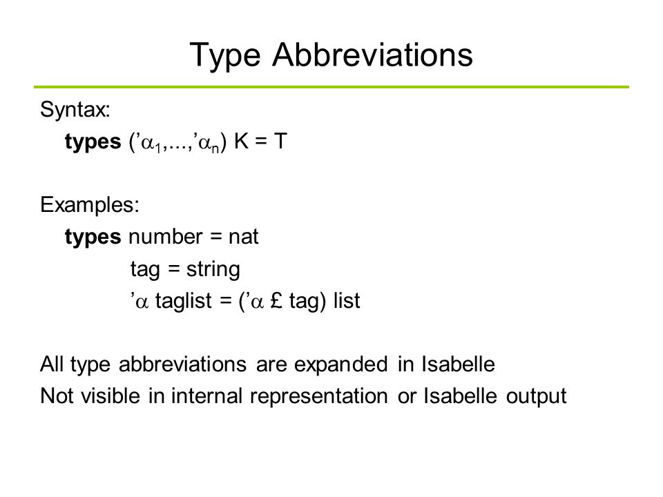 Type Abbreviations Syntax: types (’  1,...,’  n ) K = T Examples: types number = nat tag = string ’  taglist = (’  £ tag) list All type abbreviations are expanded in Isabelle Not visible in internal representation or Isabelle output