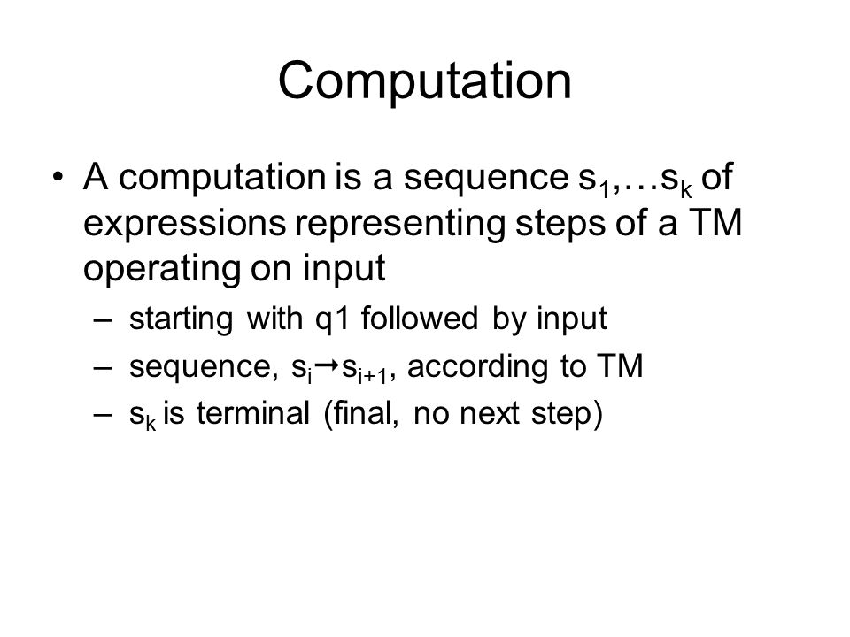 Computation A computation is a sequence s 1,…s k of expressions representing steps of a TM operating on input – starting with q1 followed by input – sequence, s i  s i+1, according to TM – s k is terminal (final, no next step)