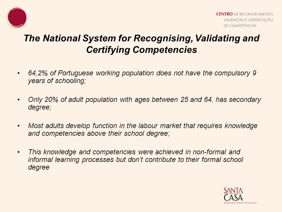 The National System for Recognising, Validating and Certifying Competencies 64,2% of Portuguese working population does not have the compulsory 9 years of schooling; Only 20% of adult population with ages between 25 and 64, has secondary degree; Most adults develop function in the labour market that requires knowledge and competencies above their school degree; This knowledge and competencies were achieved in non-formal and informal learning processes but don’t contribute to their formal school degree