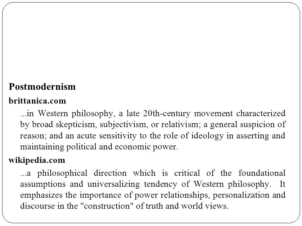 Postmodernism brittanica.com...in Western philosophy, a late 20th-century movement characterized by broad skepticism, subjectivism, or relativism; a general suspicion of reason; and an acute sensitivity to the role of ideology in asserting and maintaining political and economic power.