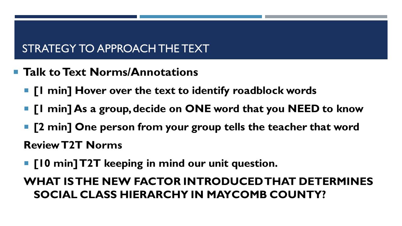 STRATEGY TO APPROACH THE TEXT  Talk to Text Norms/Annotations  [1 min] Hover over the text to identify roadblock words  [1 min] As a group, decide on ONE word that you NEED to know  [2 min] One person from your group tells the teacher that word Review T2T Norms  [10 min] T2T keeping in mind our unit question.