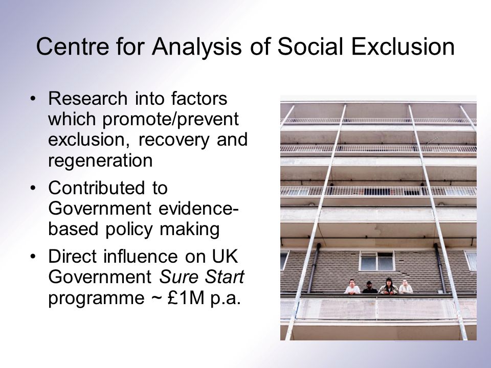 Centre for Analysis of Social Exclusion Research into factors which promote/prevent exclusion, recovery and regeneration Contributed to Government evidence- based policy making Direct influence on UK Government Sure Start programme ~ £1M p.a.