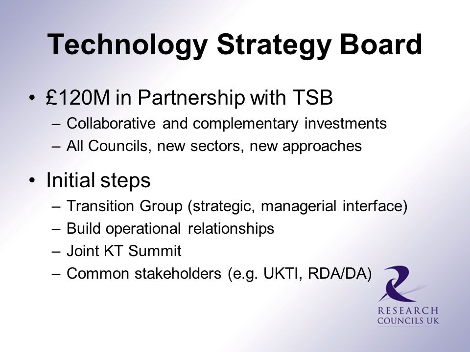 Technology Strategy Board £120M in Partnership with TSB –Collaborative and complementary investments –All Councils, new sectors, new approaches Initial steps –Transition Group (strategic, managerial interface) –Build operational relationships –Joint KT Summit –Common stakeholders (e.g.