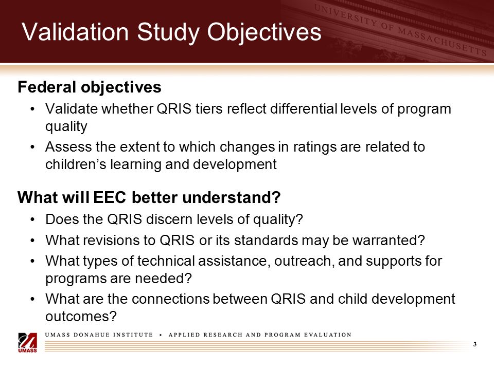 3 Validation Study Objectives Federal objectives Validate whether QRIS tiers reflect differential levels of program quality Assess the extent to which changes in ratings are related to children’s learning and development What will EEC better understand.