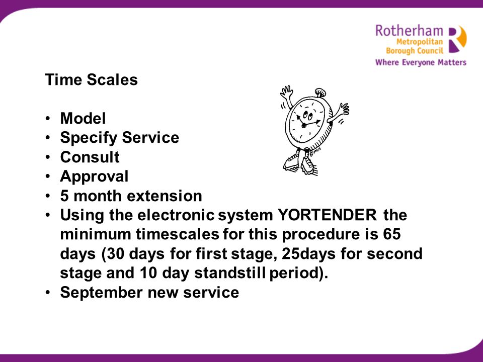 Time Scales Model Specify Service Consult Approval 5 month extension Using the electronic system YORTENDER the minimum timescales for this procedure is 65 days (30 days for first stage, 25days for second stage and 10 day standstill period).