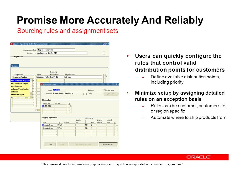This presentation is for informational purposes only and may not be incorporated into a contract or agreement. Promise More Accurately And Reliably  Users can quickly configure the rules that control valid distribution points for customers – Define available distribution points, including priority  Minimize setup by assigning detailed rules on an exception basis – Rules can be customer, customer site, or region specific – Automate where to ship products from Sourcing rules and assignment sets