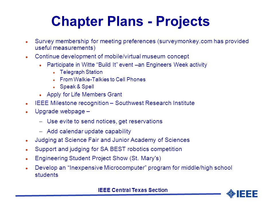 IEEE Central Texas Section Chapter Plans - Projects Survey membership for meeting preferences (surveymonkey.com has provided useful measurements) Continue development of mobile/virtual museum concept Participate in Witte Build It event –an Engineers Week activity Telegraph Station From Walkie-Talkies to Cell Phones Speak & Spell Apply for Life Members Grant IEEE Milestone recognition – Southwest Research Institute Upgrade webpage – – Use evite to send notices, get reservations – Add calendar update capability Judging at Science Fair and Junior Academy of Sciences Support and judging for SA BEST robotics competition Engineering Student Project Show (St.