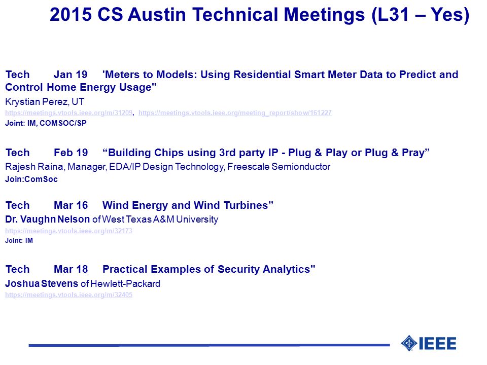 2015 CS Austin Technical Meetings (L31 – Yes) TechJan 19 Meters to Models: Using Residential Smart Meter Data to Predict and Control Home Energy Usage Krystian Perez, UT     Joint: IM, COMSOC/SP TechFeb 19 Building Chips using 3rd party IP - Plug & Play or Plug & Pray Rajesh Raina, Manager, EDA/IP Design Technology, Freescale Semionductor Join:ComSoc TechMar 16Wind Energy and Wind Turbines Dr.