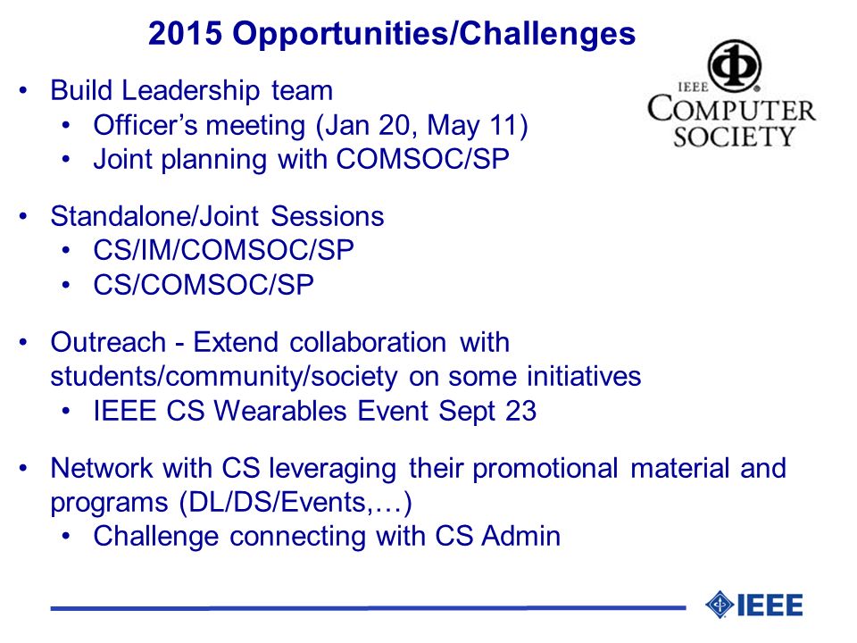 2015 Opportunities/Challenges Build Leadership team Officer’s meeting (Jan 20, May 11) Joint planning with COMSOC/SP Standalone/Joint Sessions CS/IM/COMSOC/SP CS/COMSOC/SP Outreach - Extend collaboration with students/community/society on some initiatives IEEE CS Wearables Event Sept 23 Network with CS leveraging their promotional material and programs (DL/DS/Events,…) Challenge connecting with CS Admin