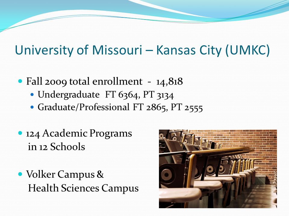 University of Missouri – Kansas City (UMKC) Fall 2009 total enrollment - 14,818 Undergraduate FT 6364, PT 3134 Graduate/Professional FT 2865, PT Academic Programs in 12 Schools Volker Campus & Health Sciences Campus