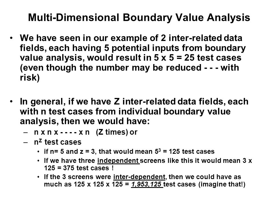 Multi-Dimensional Boundary Value Analysis We have seen in our example of 2 inter-related data fields, each having 5 potential inputs from boundary value analysis, would result in 5 x 5 = 25 test cases (even though the number may be reduced with risk) In general, if we have Z inter-related data fields, each with n test cases from individual boundary value analysis, then we would have: – n x n x x n (Z times) or – n Z test cases if n= 5 and z = 3, that would mean 5 3 = 125 test cases If we have three independent screens like this it would mean 3 x 125 = 375 test cases .