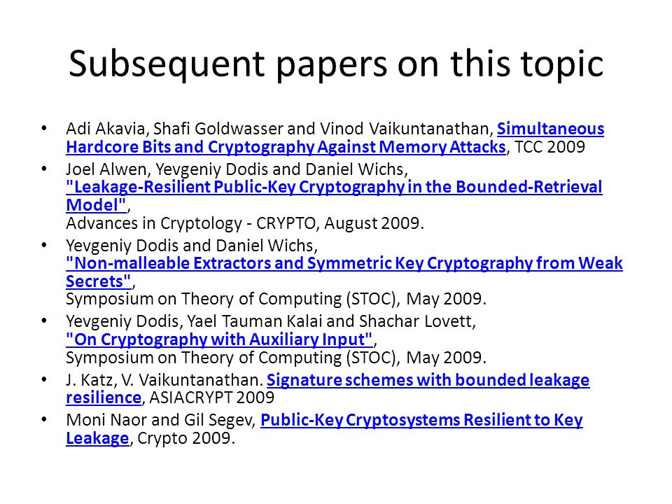 Subsequent papers on this topic Adi Akavia, Shafi Goldwasser and Vinod Vaikuntanathan, Simultaneous Hardcore Bits and Cryptography Against Memory Attacks, TCC 2009Simultaneous Hardcore Bits and Cryptography Against Memory Attacks Joel Alwen, Yevgeniy Dodis and Daniel Wichs, Leakage-Resilient Public-Key Cryptography in the Bounded-Retrieval Model , Advances in Cryptology - CRYPTO, August 2009.