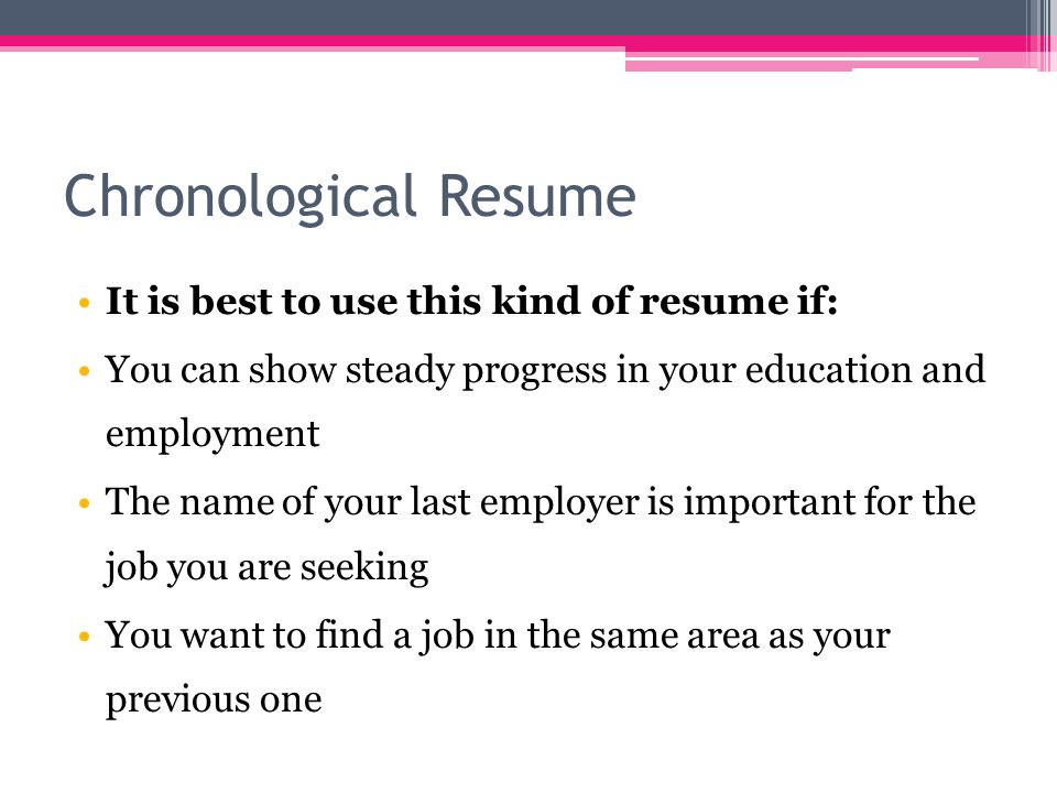 Chronological Resume It is best to use this kind of resume if: You can show steady progress in your education and employment The name of your last employer is important for the job you are seeking You want to find a job in the same area as your previous one