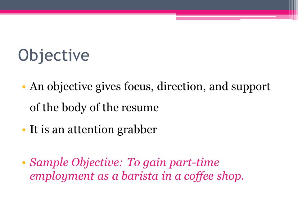 Objective An objective gives focus, direction, and support of the body of the resume It is an attention grabber Sample Objective: To gain part-time employment as a barista in a coffee shop.