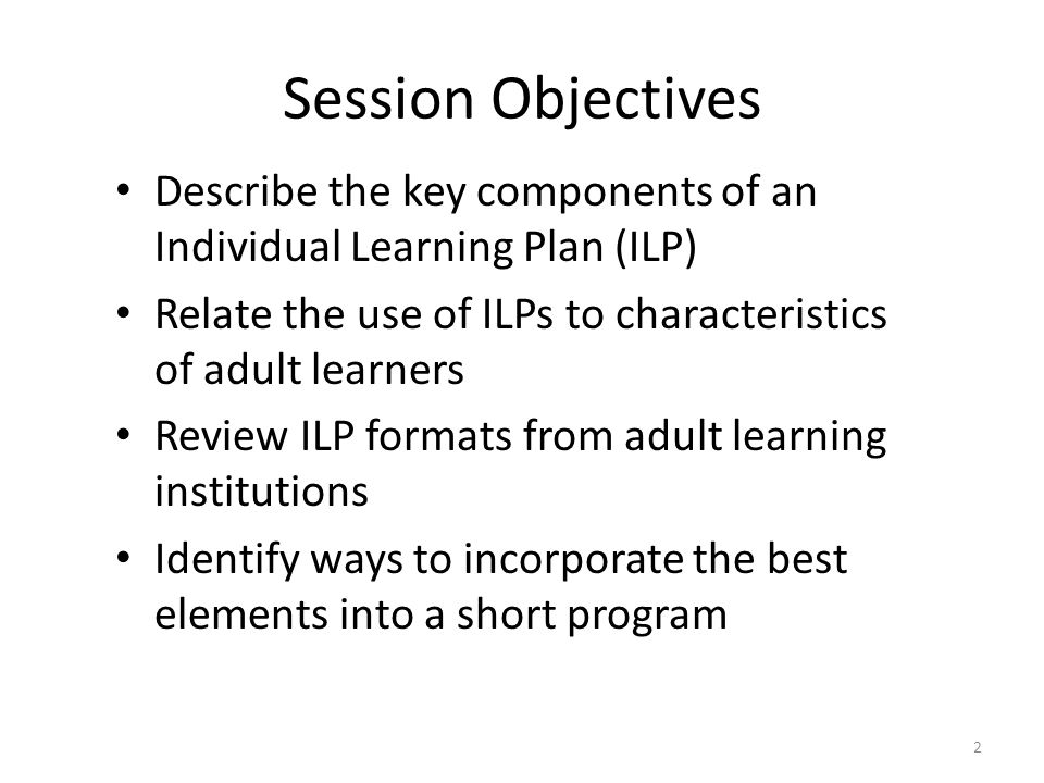Session Objectives Describe the key components of an Individual Learning Plan (ILP) Relate the use of ILPs to characteristics of adult learners Review ILP formats from adult learning institutions Identify ways to incorporate the best elements into a short program 2
