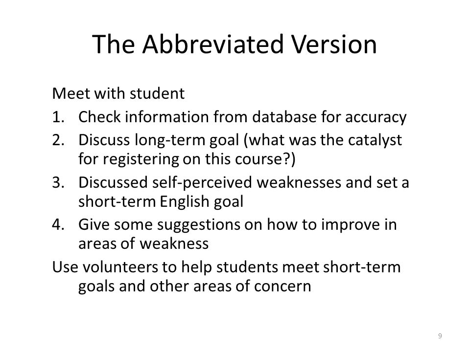 The Abbreviated Version Meet with student 1.Check information from database for accuracy 2.Discuss long-term goal (what was the catalyst for registering on this course ) 3.Discussed self-perceived weaknesses and set a short-term English goal 4.Give some suggestions on how to improve in areas of weakness Use volunteers to help students meet short-term goals and other areas of concern 9