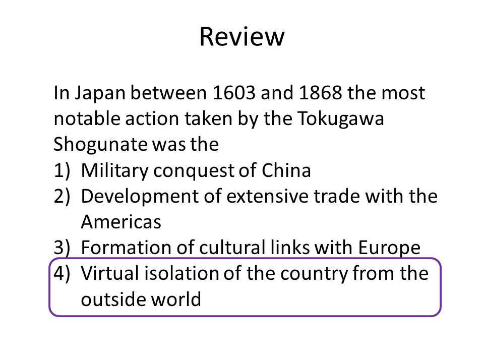Review In Japan between 1603 and 1868 the most notable action taken by the Tokugawa Shogunate was the 1)Military conquest of China 2)Development of extensive trade with the Americas 3)Formation of cultural links with Europe 4)Virtual isolation of the country from the outside world