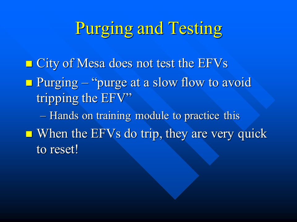 Purging and Testing City of Mesa does not test the EFVs City of Mesa does not test the EFVs Purging – purge at a slow flow to avoid tripping the EFV Purging – purge at a slow flow to avoid tripping the EFV –Hands on training module to practice this When the EFVs do trip, they are very quick to reset.