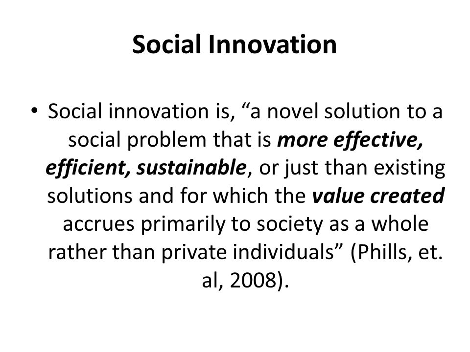 Social Innovation Social innovation is, a novel solution to a social problem that is more effective, efficient, sustainable, or just than existing solutions and for which the value created accrues primarily to society as a whole rather than private individuals (Phills, et.