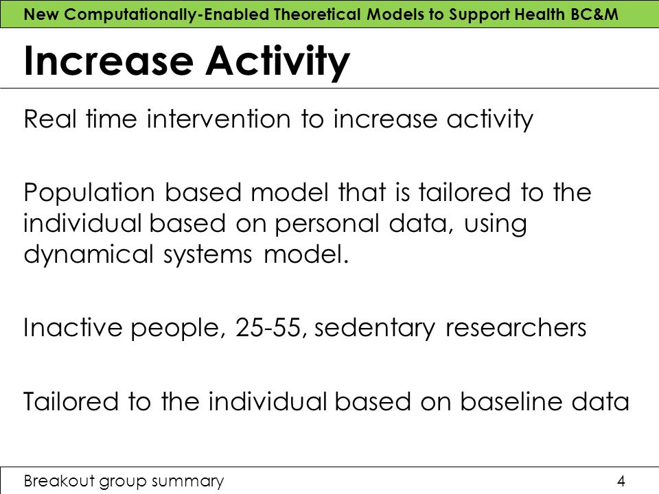 New Computationally-Enabled Theoretical Models to Support Health BC&M Breakout group summary4 Increase Activity Real time intervention to increase activity Population based model that is tailored to the individual based on personal data, using dynamical systems model.