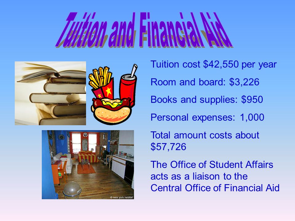 Tuition cost $42,550 per year Room and board: $3,226 Books and supplies: $950 Personal expenses: 1,000 Total amount costs about $57,726 The Office of Student Affairs acts as a liaison to the Central Office of Financial Aid