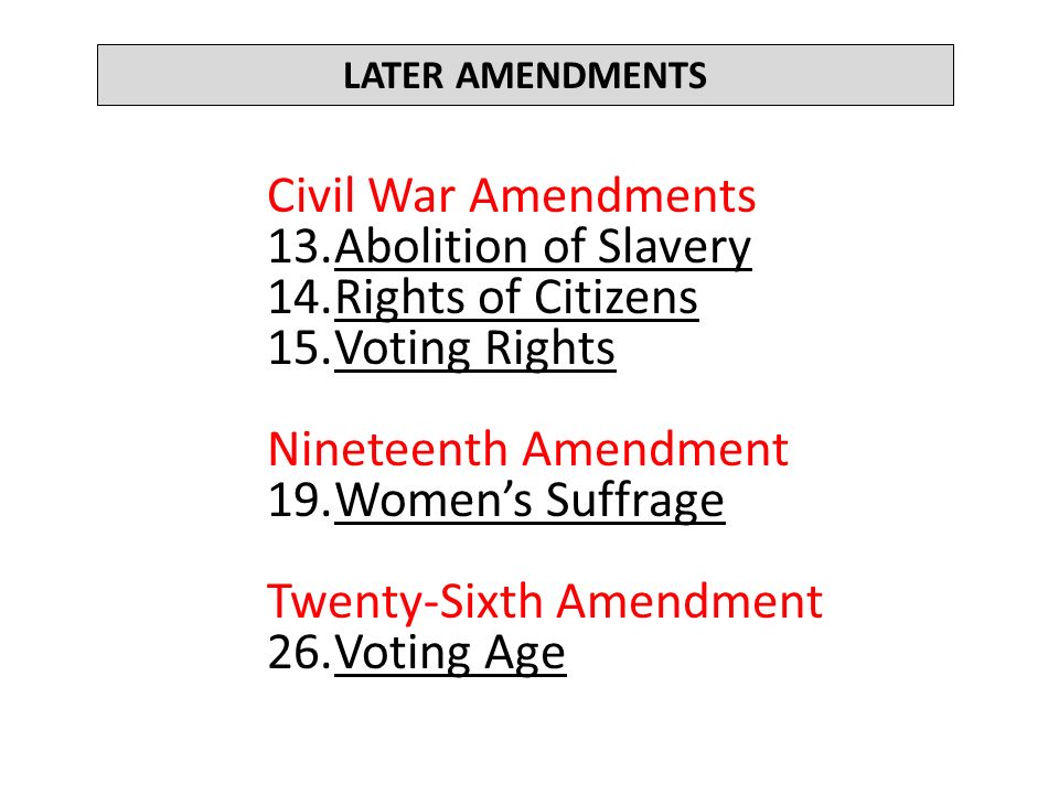 LATER AMENDMENTS Civil War Amendments 13.Abolition of Slavery 14.Rights of Citizens 15.Voting Rights Nineteenth Amendment 19.Women’s Suffrage Twenty-Sixth Amendment 26.Voting Age